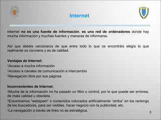 Internet

Internet no es una fuente de información, es una red de ordenadores donde hay
mucha información y muchas fuentes y maneras de informarse.

Así que debéis cercioraros de que entre todo lo que os encontráis elegís lo que
realmente os conviene y es de calidad.

Ventajas de Internet:
Acceso a mucha información
Acceso a canales de comunicación e intercambio
Navegación libre por sus páginas


Inconvenientes de Internet:
Mucha de la información no ha pasado un filtro o control, por lo que puede ser errónea,
de mala calidad u obsoleta.
Encontramos “webspam” o contenidos colocados artificialmente “arriba” en los rankings
de los buscadores, para ser visibles, hacer negocio con la publicidad, etc.
La navegación a través de links no es estratégica.
                                                                                         5
 