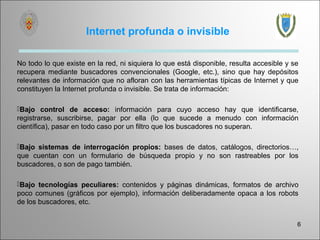 Internet profunda o invisible

No todo lo que existe en la red, ni siquiera lo que está disponible, resulta accesible y se
recupera mediante buscadores convencionales (Google, etc.), sino que hay depósitos
relevantes de información que no afloran con las herramientas típicas de Internet y que
constituyen la Internet profunda o invisible. Se trata de información:

Bajo control de acceso: información para cuyo acceso hay que identificarse,
registrarse, suscribirse, pagar por ella (lo que sucede a menudo con información
científica), pasar en todo caso por un filtro que los buscadores no superan.

Bajo sistemas de interrogación propios: bases de datos, catálogos, directorios…,
que cuentan con un formulario de búsqueda propio y no son rastreables por los
buscadores, o son de pago también.

Bajo tecnologías peculiares: contenidos y páginas dinámicas, formatos de archivo
poco comunes (gráficos por ejemplo), información deliberadamente opaca a los robots
de los buscadores, etc.


                                                                                          6
 