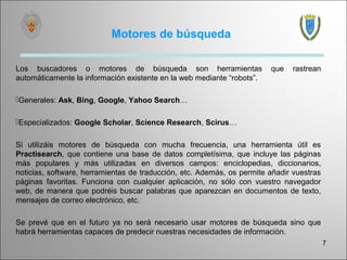 Motores de búsqueda

Los buscadores o motores de búsqueda son herramientas                   que   rastrean
automáticamente la información existente en la web mediante “robots”.

Generales: Ask, Bing, Google, Yahoo Search…

Especializados: Google Scholar, Science Research, Scirus…

Si utilizáis motores de búsqueda con mucha frecuencia, una herramienta útil es
Practisearch, que contiene una base de datos completísima, que incluye las páginas
más populares y más utilizadas en diversos campos: enciclopedias, diccionarios,
noticias, software, herramientas de traducción, etc. Además, os permite añadir vuestras
páginas favoritas. Funciona con cualquier aplicación, no sólo con vuestro navegador
web, de manera que podréis buscar palabras que aparezcan en documentos de texto,
mensajes de correo electrónico, etc.

Se prevé que en el futuro ya no será necesario usar motores de búsqueda sino que
habrá herramientas capaces de predecir nuestras necesidades de información.
                                                                                          7
 