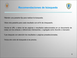 Recomendaciones de búsqueda


Mantén una pestaña fija para realizar la búsqueda.

Abre otra pestaña para cada resultado con el fin de chequearlo.

Anota la URL o datos de las páginas o resultados seleccionados en un documento de
notas con los enlaces o referencias interesantes, o agrégala como favorito o marcador.

Lee después con atención los resultados o páginas preseleccionadas.

Inicia otro ciclo de búsqueda si es preciso.




                                                                                     8
 