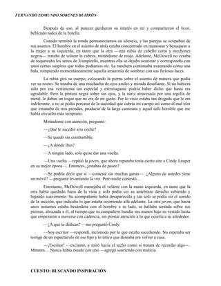 FERNANDO EDMUNDO SOBENES BUITRÓN
CUENTO: BUSCANDO INSPIRACIÓN
Después de eso, al parecer perdieron su interés en mí y compartieron el licor,
bebiendo todos de la botella.
Cuando terminó la ronda permanecíamos en silencio, y las parejas se ocupaban de
sus asuntos. El hombre en el asiento de atrás estaba concentrado en manosear y besuquear a
la mujer a su izquierda, en tanto que la otra —una rubia de cabello corto y mechones
negros— trataba de voltear la cabeza, mirándome de reojo. Adelante, McDowell no cesaba
de toqueteaba los senos de Vampirella, mientras ella se dejaba acariciar y correspondía con
unos cortos suspiros que todos podíamos oír. La ranchera continuaba avanzando como una
bala, rompiendo momentáneamente aquella amazonía de sombras con sus furiosas luces.
La rubia giró su cuerpo, colocando la pierna sobre el asiento de manera que podía
ver su rostro. Se trataba de una muchacha de ojos azules y mirada desafiante. Si no hubiera
sido por esa vestimenta tan especial y extravagante podría haber dicho que hasta era
agradable. Pero la pintura negra sobre sus ojos, y la nariz atravesada por una argolla de
metal, le daban un toque que no era de mi gusto. Por lo visto estaba tan drogada que le era
indiferente, o no se podía percatar de la suciedad que cubría mi cuerpo así como el mal olor
que emanaba de mis prendas, producto de la larga caminata y aquel tufo horrible que me
había envuelto más temprano.
Mirándome con atención, preguntó:
—¿Qué le sucedió a tu coche?
—Se quedó sin combustible.
—¿A dónde ibas?
—A ningún lado, solo quise dar una vuelta.
—Una vuelta —repitió la joven, que ahora reparaba tenía cierto aire a Cindy Lauper
en su mejor época—. Entonces, ¿estabas de paseo?
—Se podría decir que sí —contesté sin muchas ganas—. ¿Alguno de ustedes tiene
un móvil? —pregunté levantando la voz. Pero nadie contestó…
Entretanto, McDowell manejaba el volante con la mano izquierda, en tanto que la
otra había quedado fuera de la vista y solo podía ver su antebrazo derecho subiendo y
bajando suavemente. Su acompañante había desaparecido y tan solo se podía oír el sonido
de la succión, que indicaba lo que estaba ocurriendo allá adelante. La otra joven, que hacía
unos instantes estaba besándose con el hombre a su lado, se hallaba sentada sobre sus
piernas, abrazada a él, al tiempo que su compañero hundía sus manos bajo su vestido hasta
que empezaron a moverse con cadencia, sin prestar atención a lo que ocurría a su alrededor.
—¿A qué te dedicas? —me preguntó Cindy.
—Soy escritor —respondí, incómodo por lo que estaba sucediendo. No esperaba ser
testigo de un espectáculo de ese tipo y lo único que deseaba era volver a casa.
—¡Escritor! —exclamó, y miró hacia el techo como si tratara de recordar algo—.
Mmmm… Nunca había estado con uno —agregó sonriendo con malicia.
 