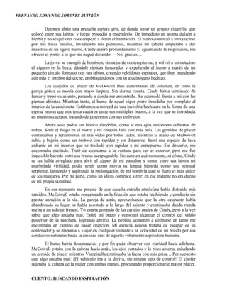FERNANDO EDMUNDO SOBENES BUITRÓN
CUENTO: BUSCANDO INSPIRACIÓN
Después abrió una pequeña cartera gris, de donde tomó un grueso cigarrillo que
colocó entre sus labios, y luego procedió a encenderlo. De inmediato un aroma dulzón a
hierba y no sé qué otra cosa empezó a llenar el habitáculo. El humo comenzó a introducirse
por mis fosas nasales, invadiendo mis pulmones, mientras mi cabeza empezaba a dar
muestras de un ligero mareo. Cindy aspiró profundamente y, aguantando la respiración, me
ofreció el porro, a lo que me negué diciendo: —No, gracias…
La joven se encogió de hombros, sin dejar de contemplarme, y volvió a introducirse
el cigarro en la boca, dándole rápidas fumaradas y expeliendo el humo a través de un
pequeño círculo formado con sus labios, creando veleidosas espirales, que iban inundando
aún más el interior del coche, embriagándonos con su alucinógeno hechizo.
Los quejidos de placer de McDowell iban aumentando de volumen, en tanto la
pareja gótica se movía con mayor ímpetu. Sin darme cuenta, Cindy había terminado de
fumar y trepó su asiento, pasando a donde me encontraba. Se acomodó frente a mí con las
piernas abiertas. Mientras tanto, el humo de aquel súper porro inundaba por completo el
interior de la camioneta. Estábamos a merced de una invisible hechicera en la forma de una
espesa bruma que nos tenía cautivos entre sus múltiples brazos, a la vez que se introducía
en nuestros cuerpos, tratando de poseernos con sus embrujos.
Ahora solo podía ver blanco alrededor, como si mis ojos estuvieran cubiertos de
nubes. Sentí el fuego en el rostro y mi corazón latía con más brío. Los gemidos de placer
continuaban y retumbaban en mis oídos por todos lados, mientras la mano de McDowell
subía y bajaba como un émbolo con rapidez y sin detenerse. Sentí una especie de lava
ardiente en mi interior que se trasladó con rapidez a mi entrepierna. Sin desearlo, me
encontraba excitado. Traté de asomarme a la ventana para ver el exterior, pero me fue
imposible hacerlo entre esa bruma inexpugnable. No supe en qué momento, ni cómo, Cindy
se las había arreglado para abrir el zipper de mi pantalón y tomar entre sus labios mi
enarbolada virilidad; podía sentir como movía su lengua húmeda como una sensual
serpiente, lamiendo y aspirando la prolongación de mi hombría cual si fuera el más dulce
de los manjares. Por mi parte, como un idiota comencé a reír; en ese instante no era dueño
de mi propia voluntad.
En ese momento me percaté de que aquella extraña atmósfera había distraído mis
sentidos. McDowell estaba concentrado en la felación que estaba recibiendo y conducía sin
prestar atención a la vía. La pareja de atrás, aprovechando que la otra ocupante había
abandonado su lugar, se había acostado a lo largo del asiento y continuaba dando rienda
suelta a un salvaje frenesí. Yo estaba gozando de las caricias orales de Cindy, pero a la vez
sabía que algo andaba mal. Estiré mi brazo y conseguí alcanzar el control del vidrio
posterior de la ranchera, logrando abrirlo. La neblina comenzó a disiparse en tanto me
encontraba en camino de hacer erupción. Mi esencia acuosa trataba de escapar de su
contenedor y se disponía a viajar en cualquier instante a la velocidad de un bólido por sus
conductos naturales hacia la cavidad oral de aquella vehemente aspiradora humana.
El humo había desaparecido y por fin pude observar con claridad hacia adelante.
McDowell estaba con la cabeza hacia atrás, los ojos cerrados y la boca abierta, exhalando
un gemido de placer mientras Vampirella continuaba la faena con más prisa… Por supuesto
que algo andaba mal: ¡El vehículo iba a la deriva, sin ningún tipo de control! El chofer
sujetaba la cabeza de la mujer con ambas manos, procurando proporcionarse mayor placer.
 