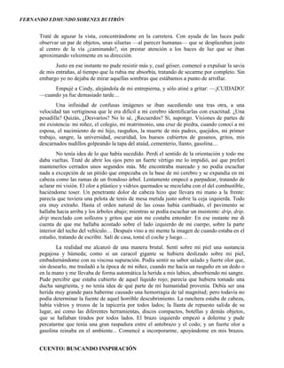 FERNANDO EDMUNDO SOBENES BUITRÓN
CUENTO: BUSCANDO INSPIRACIÓN
Traté de aguzar la vista, concentrándome en la carretera. Con ayuda de las luces pude
observar un par de objetos, unas siluetas —al parecer humanas— que se desplazaban justo
al centro de la vía ¿caminando?, sin prestar atención a los haces de luz que se iban
aproximando velozmente en su dirección.
Justo en ese instante no pude resistir más y, cual géiser, comencé a expulsar la savia
de mis entrañas, al tiempo que la rubia me absorbía, tratando de secarme por completo. Sin
embargo yo no dejaba de mirar aquellas sombras que estábamos a punto de arrollar.
Empujé a Cindy, alejándola de mi entrepierna, y sólo atiné a gritar: —¡CUIDADO!
—cuando ya fue demasiado tarde…
Una infinidad de confusas imágenes se iban sucediendo una tras otra, a una
velocidad tan vertiginosa que le era difícil a mi cerebro identificarlas con exactitud. ¿Una
pesadilla? Quizás, ¿Desvaríos? No lo sé, ¿Recuerdos? Sí, supongo. Visiones de partes de
mi existencia: mi niñez, el colegio, mi matrimonio, una cruz de piedra, cuando conocí a mi
esposa, el nacimiento de mi hijo, rasguños, la muerte de mis padres, quejidos, mi primer
trabajo, sangre, la universidad, oscuridad, los huesos cubiertos de gusanos, gritos, mis
descarnados nudillos golpeando la tapa del ataúd, cementerio, llanto, gasolina…
No tenía idea de lo que había sucedido. Perdí el sentido de la orientación y todo me
daba vueltas. Traté de abrir los ojos pero un fuerte vértigo me lo impidió, así que preferí
mantenerlos cerrados unos segundos más. Me encontraba mareado y no podía escuchar
nada a excepción de un pitido que empezaba en la base de mi cerebro y se expandía en mi
cabeza como las ramas de un frondoso árbol. Lentamente empecé a parpadear, tratando de
aclarar mi visión. El olor a plástico y vidrios quemados se mezclaba con el del combustible,
haciéndome toser. Un penetrante dolor de cabeza hizo que llevara mi mano a la frente:
parecía que tuviera una pelota de tenis de mesa metida justo sobre la ceja izquierda. Todo
era muy extraño. Hasta el orden natural de las cosas había cambiado, el pavimento se
hallaba hacia arriba y los árboles abajo; mientras se podía escuchar un insistente: drip, drip,
drip mezclado con sollozos y gritos que aún me costaba entender. En ese instante me di
cuenta de que me hallaba acostado sobre el lado izquierdo de mi cuerpo, sobre la parte
interior del techo del vehículo… Después vino a mi mente la imagen de cuando estaba en el
estudio, tratando de escribir. Salí de casa, tomé el coche y luego…
La realidad me alcanzó de una manera brutal. Sentí sobre mi piel una sustancia
pegajosa y húmeda; como si un caracol gigante se hubiera deslizado sobre mi piel,
embadurnándome con su viscosa supuración. Podía sentir su sabor salado y fuerte olor que,
sin desearlo, me trasladó a la época de mi niñez, cuando me hacía un rasguño en un dedo o
en la mano y me llevaba de forma automática la herida a mis labios, absorbiendo mi sangre.
Pude percibir que estaba cubierto de aquel líquido rojo; parecía que hubiera tomado una
ducha sangrienta, y no tenía idea de qué parte de mí humanidad provenía. Debía ser una
herida muy grande para haberme causado una hemorragia de tal magnitud; pero todavía no
podía determinar la fuente de aquel horrible descubrimiento. La ranchera estaba de cabeza,
había vidrios y trozos de la tapicería por todos lados; la llanta de repuesto salida de su
lugar, así como las diferentes herramientas, discos compactos, botellas y demás objetos,
que se hallaban tirados por todos lados. El brazo izquierdo empezó a dolerme y pude
percatarme que tenía una gran raspadura entre el antebrazo y el codo; y un fuerte olor a
gasolina reinaba en el ambiente... Comencé a incorporarme, apoyándome en mis brazos.
 