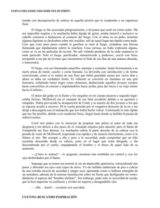 FERNANDO EDMUNDO SOBENES BUITRÓN
CUENTO: BUSCANDO INSPIRACIÓN
trataba con desesperación de zafarse de aquella prisión que la condenaba a un espantoso
final.
El fuego se iba acercando peligrosamente, a tal punto que sentí mi rostro arder. Me
era imposible respirar y la muchacha había dejado de gritar, estaba inmóvil e inclusive su
cabello comenzó a deshacerse al contacto del fuego. Con el alma en un puño, mientras
algunas lágrimas se deslizaban sobre mis mejillas, salí de aquel lugar tan rápido como pude.
Creo que corrí unos pasos cuando la gasolina se unió al fuego, creándose una furiosa
llamarada que rápidamente cubrió la ranchera. Cosa curiosa; no hubo explosión alguna,
como se ve en las películas de acción. No salí volando producto de la onda expansiva ni
nada parecido. Solo el fuego, purificador, inmisericorde y poderoso, creció con furia,
arropando a ese par de jóvenes que encontraron el final de sus días de una manera absurda,
e innecesaria.
El fuego, con sus llamaradas amarillas, naranjas y azuladas, lamía furiosamente a su
inerte presa de metal, caucho y carne humana. La devoraba con satisfacción y de forma
concienzuda, como si se tratara de una fiera que había guardado ayuno por varios días y
ahora se daba un verdadero festín. El vehículo se convirtió en instantes en una pira
funeraria, exhalando humo negro como chimenea, deshaciendo aquellos jóvenes cuerpos
hasta convertirlos en cenizas e impulsándolos hacia arriba; para dar inicio a su viaje eterno
hacia el infinito…
El dolor del golpe en la frente y los rasguños en mi cuerpo pasaron a segundo lugar:
estaba furioso. McDowell era el causante de ese fatal accidente debido a su egoísmo y
estupidez. Había provocado la desaparición de Cindy y la muerte de dos jóvenes a los que
ni siquiera acudió a socorrer. Di la vuelta poseído por el vengativo demonio de la ira y me
dirigí a descargarla con el malnacido que nos había hecho volcar. Caminando lo más rápido
que me fue posible, debido a mi condición física, llegué hasta donde se hallaba la pareja de
sobrevivientes.
Cerré mis puños con la intención de propinar una paliza al autor de toda esa
desgracia y me detuve a dos pasos de él, tomando impulso para atacarle; pero el llanto de
Vampirella me hizo detener. La muchacha cubría la parte derecha de su cabeza con la
prenda de vestir de McDowell, respirando con rapidez y de manera intermitente, como si le
faltara el aire. Me acerqué a ella y pese a la oscuridad, pude comprobar que un hilo
escarlata descendía desde su cabeza, justo en el lugar que tenía abrigado, e iba
descendiendo por el cuello, empapándole el hombro y el brazo de aquel lado de su
anatomía.
—¿Cómo te sientes? —le pregunté, mientras ésta temblaba sin control y con los
ojos desbordados por el llanto.
Supongo que su temor era normal al ver mi deplorable apariencia, retrocediendo dos
pasos y abriendo los ojos cual copos de nieve. Yo me hallaba embarrado de pies a cabeza
de una extraña mezcla de suciedad y sangre seca; apestando como si hubiera emergido de
un sumidero, además de la enorme tumefacción sobre mi frente que desfiguraba mi rostro,
dándome el aspecto del “hombre elefante”. Sin embargo, pudo más su necesidad de ayuda,
que la hizo depositar su confianza y olvidar mi aspecto y desagradable olor.
— ¡Me… duele! —exclamó con suavidad.
 