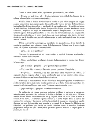 FERNANDO EDMUNDO SOBENES BUITRÓN
CUENTO: BUSCANDO INSPIRACIÓN
Toqué su rostro con mi palma y pude notar que estaba frío, casi helado.
—Déjame ver qué tienes allí —le dije, separando con cuidado la chaqueta de su
cabeza, a lo que la joven no opuso resistencia…
Cuando tomé la prenda de vestir me di cuenta de que estaba anegada en sangre;
parecía una esponja que drenaba gotas de aquel líquido viscoso por uno de los extremos
hacia el asfalto. Estupefacto, observé que la piel de parte del mentón y la mejilla, así como
la oreja izquierda de la muchacha, habían desaparecido al igual que una porción del cuero
cabelludo, ocupando su lugar un espeluznante espacio sanguinolento. Los músculos,
tendones y parte de la quijada estaban a la vista ante mis horrorizados ojos. La sangre antes
ligeramente contenida por el improvisado tapón de cuero, salía con más fuerza, sin tener
obstáculo que le impidiera correr sobre el cuerpo de la mujer, cubriéndola cual horroroso
sudario carmesí.
Debía controlar la hemorragia de inmediato; era evidente que, de no hacerlo, la
muchacha moriría en unos minutos a causa de la hemorragia. Así que tomé la improvisada
venda y le dije que la presionara contra su rostro.
—¿Qué… qué es lo que tengo?
Tratando de no demostrarle mi consternación, la tomé de la mano, ayudándola a
sentarse a un lado de la carretera.
—Tienes una herida en la cabeza y el rostro. Debes mantener la presión para detener
la hemorragia.
—¿En el rostro? —preguntó—. ¿Me quedará alguna cicatriz?
—Vas a estar bien —mentí—. Descuida, pronto estarás en el hospital y…
—No puedo… —murmuró, y se dejó caer hacia atrás perdiendo el sentido. El
creciente charco púrpura sobre el suelo confirmaba que su luz interior estaba siendo
ocupada rápidamente por las sombras de la noche eterna.
Sabía que si no hallábamos auxilio médico lo más pronto posible, Vampirella no
podría ver el sol de un nuevo día. Estaba agonizando y no había forma de hacer algo. Era
necesario salir de aquel lugar a toda costa. Tenía que encontrar ayuda, pero…
—¿Egta mmuegta? —preguntó McDowell desde atrás.
Se hallaba de pie y pude notar que tenía una herida en la nariz que al parecer no
revestía mayor gravedad. Sin embargo, la lesión en la boca era de otro tenor. El labio
inferior estaba partido verticalmente en dos y colgaba hacia los lados, como si fuera el
hocico de un reptil. Le faltaban algunos dientes y el corte llegaba hasta el centro del
mentón. Sin embargo, y de manera insólita, la cantidad de sangre que emanaba de aquella
abertura no tenía la intensidad que suponía la gravedad de su laceración. Hablaba con
dificultad; las palabras que trataba de emitir sonaban como si estuviera haciendo
gargarismos debajo del agua. Hasta pensé que había perdido parte de la lengua; pero, al
parecer, no fue así.
 