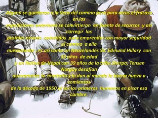 Alguno se quedaron a la Vera del caminoperoparaotros el fracaso en lasexpedicionesanteriores se convirtieron  en fuente de recursos  y asícorregir  losposibles errores  cometidos paraemprender con mayor seguridadel camino  a ella nuevamente ;esasícomo un Neozelandés Sir. Edmund Hillary  con 33 años  de edad y un Nativo de Nepal con 39 años de la tribu Sherpa, Tensen Norgay desafíannuevamente la  montaña y le dan al mundo la buenanueva a comienzosde la década de 1950 al ser los primeroshumanos en pisaresacumbre.