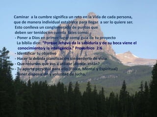 Caminar  a la cumbresignifica un reto en la Vida de cada persona, que de manera individual estableceparallegar  a ser lo quiere ser.Estoconlleva un conglomerado de puntosquedeben ser tenidos en cuenta  tales como: - Poner a Dios en primer lugarcomoguía de tuproyecto   La biblia dice: “Porque Jehová da la sabiduría y de su boca viene el     conocimiento y la inteligencia.” Proverbios  2:6- Identificartuobjetivo - Hacer la debidaplanificación sin perderlo de vista - Que recursosque vas a utilizar ,donde  están? - Tuaporte personal paraello (Físico, Mental y Espiritual) - Tenerdisposición y voluntad de lucha.