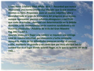 La escritora  Cristiana Ellen White  dice :”  Recordadquenuncaalcanzareisunanorma (meta)maselevadaque la quevosotrosmismososfijéis. Proponeospues un blanco (objetivo) alto y ascended todo el largo de la escalera del progreso paso a paso,aunque representepenosoesfuerzo,abnegasion y sacrificioque nada os estorbe...Avanzad con determinación en la debidadirección, y lascircunstanciasseránvuestrosayudadores y novuestrosobstáculos “.Palabras de Vida del Gran Maestro Pag.266:5 y 267:1.Queridojoven para llegar a la cumbre se requiere una entrega total de nuestra voluntad, perseverancia y lucha constanteaunque la niebla de las dificultades parezcan ocultar el caminoa ella;  mantente en guardia y recuerda que por muy alta que sea tu cumbre ese es el lugar donde quieres llegar, es lo que tu quieres ser en la vida….