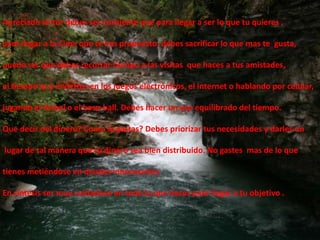 Apreciado lector debes ser consientequeparallegar a ser lo quetuquieres ,parallegar a la Cimaquete has propuesto,debessacrificar lo quemastegusta,puede ser quedebasrecortartiempo a lasvisitasquehaces a tusamistades,el tiempoqueinviertes en los juegoselectrónicos, el internet o hablandoporcelular,jugando el futbol o el base-ball. Debes hacer un uso equilibrado del tiempo.Que decir del dinero? Como lo gastas? Debes priorizar tus necesidades y darles un  lugar de tal manera que tu dinero sea bien distribuido. No gastes  mas de lo quetienes metiéndose en deudas innecesarias.En síntesis ser muy cuidadoso en todo lo que haces para llegar a tu objetivo .