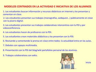 MODELOS CENTRADOS EN LA ACTIVIDAD E INICIATIVA DE LOS ALUMNOS 1. Los estudiantes buscan información y recursos didácticos en Internet y los presentan y comentan en clase. 2. Los estudiantes presentan sus trabajos (monografías, webquest...) públicamente en clase con la pizarra digital. 3. Los estudiantes presentan sus trabajos colaborativos intercentros con la PDI y por videoconferencia. 4. Los estudiantes hacen de profesores con la PDI. 5. Los estudiantes crean materiales didácticos y los presentan con la PDI. 6. Revisando y comentando la prensa en clase entre todos: la actualidad entra en las aulas. 7. Debates con apoyos multimedia. 8. Presentación con la PDI del blog/wiki portafolios personal de los alumnos. 9. Trabajos colaborativos con wikis. Inicio 