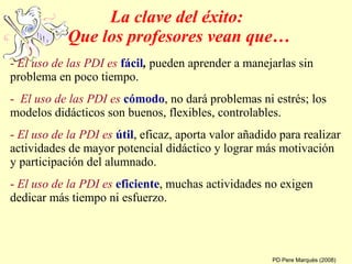 La clave del éxito:  Que los profesores vean que… -  El uso de las PDI es   fácil ,  pueden aprender a manejarlas sin problema en poco tiempo. -  El uso de las PDI es   cómodo , no dará problemas ni estrés; los modelos didácticos son buenos, flexibles, controlables. -  El uso de la PDI es   útil , eficaz, aporta valor añadido para realizar actividades de mayor potencial didáctico y lograr más motivación y participación del alumnado.  -  El uso de la PDI es   eficiente , muchas actividades no exigen dedicar más tiempo ni esfuerzo. PD Pere Marquès (2008) 