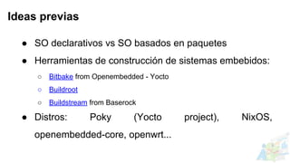 ● SO declarativos vs SO basados en paquetes
● Herramientas de construcción de sistemas embebidos:
○ Bitbake from Openembedded - Yocto
○ Buildroot
○ Buildstream from Baserock
● Distros: Poky (Yocto project), NixOS,
openembedded-core, openwrt...
Ideas previas
 