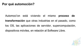 Automoci’on está viviendo el mismo proceso de
transformación que otras industrias en el pasado, como
los OS, las aplicaciones de servidor, supercomputación,
dispositivos móviles, en relación al Software Libre.
Por qué automoción?
 