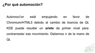 Automoci’on está empujando en favor de
Chromium/HTML5 debido al cambio de licencia de Qt.
KDE puede resultar un ariete de primer nivel para
contrarrestar ese movimiento. Debemos ir de la mano de
Qt.
¿Por qué automoción?
 