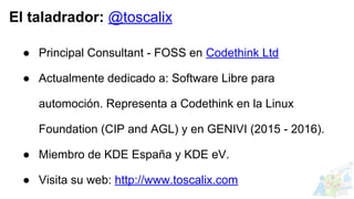 El taladrador: @toscalix
● Principal Consultant - FOSS en Codethink Ltd
● Actualmente dedicado a: Software Libre para
automoción. Representa a Codethink en la Linux
Foundation (CIP and AGL) y en GENIVI (2015 - 2016).
● Miembro de KDE España y KDE eV.
● Visita su web: http://www.toscalix.com
 