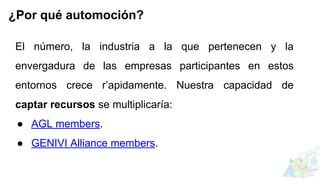 El número, la industria a la que pertenecen y la
envergadura de las empresas participantes en estos
entornos crece r’apidamente. Nuestra capacidad de
captar recursos se multiplicaría:
● AGL members.
● GENIVI Alliance members.
¿Por qué automoción?
 
