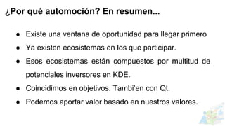 ● Existe una ventana de oportunidad para llegar primero
● Ya existen ecosistemas en los que participar.
● Esos ecosistemas están compuestos por multitud de
potenciales inversores en KDE.
● Coincidimos en objetivos. Tambi’en con Qt.
● Podemos aportar valor basado en nuestros valores.
¿Por qué automoción? En resumen...
 