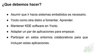 ● Asumir que ir hacia sistemas embebidos es necesario.
● Yocto como otra distro a fomentar. Aprender.
● Mantener KDE software en Yocto.
● Adaptar un par de aplicaciones para empezar.
● Participar en estos entornos colaborativos para que
incluyan estas aplicaciones.
¿Que debemos hacer?
 