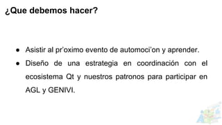 ● Asistir al pr’oximo evento de automoci’on y aprender.
● Diseño de una estrategia en coordinación con el
ecosistema Qt y nuestros patronos para participar en
AGL y GENIVI.
¿Que debemos hacer?
 