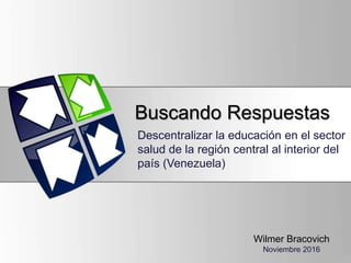 Buscando Respuestas
Descentralizar la educación en el sector
salud de la región central al interior del
país (Venezuela)
Wilmer Bracovich
Noviembre 2016
 