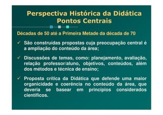Perspectiva Histórica da Didática
Pontos Centrais
Décadas de 50 até a Primeira Metade da década de 70
São construídas propostas cuja preocupação central é
a ampliação do conteúdo da área;
Discussões de temas, como: planejamento, avaliação,Discussões de temas, como: planejamento, avaliação,
relação professor/aluno, objetivos, conteúdos, além
dos métodos e técnica de ensino;
Proposta crítica da Didática que defende uma maior
organicidade e coerência no conteúdo da área, que
deveria se basear em princípios considerados
científicos.
 