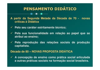 PENSAMENTO DIDÁTICO
A partir da Segunda Metade da Década de 70 - novas
críticas à Didática
Pelo seu caráter estritamente técnico;
Pela sua funcionalidade em relação ao papel que se
atribui ao ensino;atribui ao ensino;
Pela reprodução das relações sociais de produção
capitalista.
Década de 80 – NOVAS PROPOSTA DIDÁTICA
A concepção de ensino como prática social articulada
a outras práticas sociais na formação social brasileira.
 