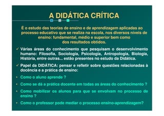 A DIDÁTICA CRÍTICA
É o estudo das teorias de ensino e de aprendizagem aplicadas ao
processo educativo que se realiza na escola, nos diversos níveis de
ensino: fundamental, médio e superior bem como
dos resultados obtidos.
Várias áreas do conhecimento que pesquisam o desenvolvimento
humano: Filosofia, Sociologia, Psicologia, Antropologia, Biologia,
História, entre outras... estão presentes no estudo da Didática.História, entre outras... estão presentes no estudo da Didática.
Papel da DIDÁTICA: pensar e refletir sobre questões relacionadas à
docência e a prática de ensino:
• Como o aluno aprende ?
• Como se dá a prática docente em todas as áreas do conhecimento ?
• Como mobilizar os alunos para que se envolvam no processo de
ensino ?
• Como o professor pode mediar o processo ensino-aprendizagem?
 