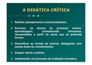 1. Realizar planejamentos contextualizados;
2. Envolver os alunos no processo ensino-
aprendizagem, considerando interesses,
A DIDÁTICA CRÍTICA
aprendizagem, considerando interesses,
necessidades e perfil do aluno que se pretende
formar;
3. Diversificar as formas de ensinar, dialogando com
outras áreas do conhecimento;
4. Integrar teoria e prática;
5. Implementar um processo de avaliação formativo.
 