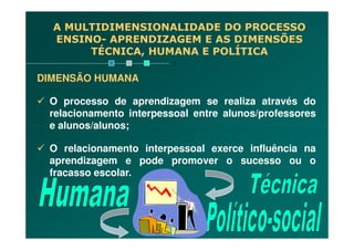 A MULTIDIMENSIONALIDADE DO PROCESSO
ENSINO- APRENDIZAGEM E AS DIMENSÕES
TÉCNICA, HUMANA E POLÍTICA
DIMENSÃO HUMANA
O processo de aprendizagem se realiza através do
relacionamento interpessoal entre alunos/professores
e alunos/alunos;e alunos/alunos;
O relacionamento interpessoal exerce influência na
aprendizagem e pode promover o sucesso ou o
fracasso escolar.
 