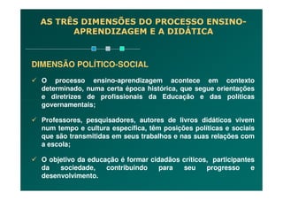 DIMENSÃO POLÍTICO-SOCIAL
O processo ensino-aprendizagem acontece em contexto
determinado, numa certa época histórica, que segue orientações
e diretrizes de profissionais da Educação e das políticas
AS TRÊS DIMENSÕES DO PROCESSO ENSINO-
APRENDIZAGEM E A DIDÁTICA
e diretrizes de profissionais da Educação e das políticas
governamentais;
Professores, pesquisadores, autores de livros didáticos vivem
num tempo e cultura específica, têm posições políticas e sociais
que são transmitidas em seus trabalhos e nas suas relações com
a escola;
O objetivo da educação é formar cidadãos críticos, participantes
da sociedade, contribuindo para seu progresso e
desenvolvimento.
 