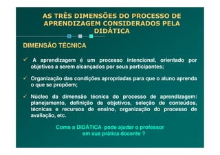 DIMENSÃO TÉCNICA
A aprendizagem é um processo intencional, orientado por
objetivos a serem alcançados por seus participantes;
Organização das condições apropriadas para que o aluno aprenda
AS TRÊS DIMENSÕES DO PROCESSO DE
APRENDIZAGEM CONSIDERADOS PELA
DIDÁTICA
Organização das condições apropriadas para que o aluno aprenda
o que se propõem;
Núcleo da dimensão técnica do processo de aprendizagem:
planejamento, definição de objetivos, seleção de conteúdos,
técnicas e recursos de ensino, organização do processo de
avaliação, etc.
Como a DIDÁTICA pode ajudar o professor
em sua prática docente ?
 