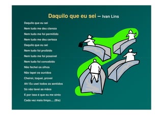 Daquilo que eu sei – Ivan Lins
Daquilo que eu sei
Nem tudo me deu clareza
Nem tudo me foi permitido
Nem tudo me deu certeza
Daquilo que eu sei
Nem tudo foi proibido
Nem tudo me foi possívelNem tudo me foi possível
Nem tudo foi concebido
Não fechei os olhos
Não tapei os ouvidos
Cheirei, toquei, provei
Ah! Eu usei todos os sentidos
Só não lavei as mãos
E por isso é que eu me sinto
Cada vez mais limpo.... (Bis)
 