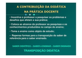A CONTRIBUIÇÃO DA DIDÁTICA
NA PRÁTICA DOCENTE
• Incentiva o professor a pesquisar os problemas e
desafios que afetam a sua prática;
• Coloca ao alcance do professor as pesquisas e os
conhecimentos produzidos no campo do ensino;
• Toma o ensino como objeto de estudo;
• Repensa formas para a transposição do saber de
referência para o saber ensinado.
SABER CIENTÍFICO – SABER A ENSINAR – SABER ENSINADO
TRANSPOSIÇÃO DIDÁTICA
 