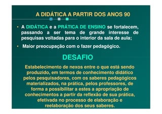A DIDÁTICA A PARTIR DOS ANOS 90
• A DIDÁTICA e a PRÁTICA DE ENSINO se fortalecem,
passando a ser tema de grande interesse de
pesquisas voltadas para o interior da sala de aula;
• Maior preocupação com o fazer pedagógico.
DESAFIODESAFIO
Estabelecimento de nexos entre o que está sendo
produzido, em termos de conhecimento didático
pelos pesquisadores, com os saberes pedagógicos
materializados, na prática, pelos professores, de
forma a possibilitar a estes a apropriação de
conhecimentos a partir da reflexão de sua prática,
efetivada no processo de elaboração e
reelaboração dos seus saberes.
 