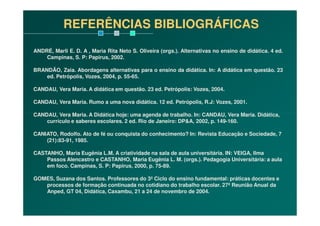 ANDRÉ, Marli E. D. A , Maria Rita Neto S. Oliveira (orgs.). Alternativas no ensino de didática. 4 ed.
Campinas, S. P: Papirus, 2002.
BRANDÃO, Zaia. Abordagens alternativas para o ensino da didática. In: A didática em questão. 23
ed. Petrópolis, Vozes, 2004, p. 55-65.
CANDAU, Vera Maria. A didática em questão. 23 ed. Petrópolis: Vozes, 2004.
CANDAU, Vera Maria. Rumo a uma nova didática. 12 ed. Petrópolis, R.J: Vozes, 2001.
CANDAU, Vera Maria. A Didática hoje: uma agenda de trabalho. In: CANDAU, Vera Maria. Didática,
REFERÊNCIAS BIBLIOGRÁFICAS
CANDAU, Vera Maria. A Didática hoje: uma agenda de trabalho. In: CANDAU, Vera Maria. Didática,
currículo e saberes escolares. 2 ed. Rio de Janeiro: DP&A, 2002, p. 149-160.
CANIATO, Rodolfo. Ato de fé ou conquista do conhecimento? In: Revista Educação e Sociedade, 7
(21):83-91, 1985.
CASTANHO, Maria Eugênia L.M. A criatividade na sala de aula universitária. IN: VEIGA, Ilma
Passos Alencastro e CASTANHO, Maria Eugênia L. M. (orgs.). Pedagogia Universitária: a aula
em foco. Campinas, S. P: Papirus, 2000, p. 75-89.
GOMES, Suzana dos Santos. Professores do 3º Ciclo do ensino fundamental: práticas docentes e
processos de formação continuada no cotidiano do trabalho escolar. 27ª Reunião Anual da
Anped, GT 04, Didática, Caxambu, 21 a 24 de novembro de 2004.
 