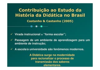 Contribuição ao Estudo da
História da Didática no Brasil
Castanho & Castanho (2005)
Virada instrucional = “forma escolar”;Virada instrucional = “forma escolar”;
Passagem de um ambiente de aprendizagem para um
ambiente de instrução;
A escola/a universidade são fenômenos modernos.
A Didática surge na modernidade
para racionalizar o processo de
transmissão dos saberes
elementares.
 
