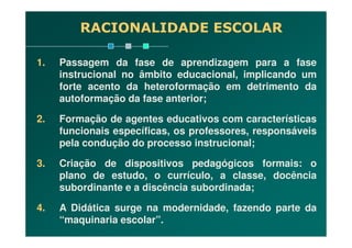 RACIONALIDADE ESCOLAR
1. Passagem da fase de aprendizagem para a fase
instrucional no âmbito educacional, implicando um
forte acento da heteroformação em detrimento da
autoformação da fase anterior;
2. Formação de agentes educativos com características2. Formação de agentes educativos com características
funcionais específicas, os professores, responsáveis
pela condução do processo instrucional;
3. Criação de dispositivos pedagógicos formais: o
plano de estudo, o currículo, a classe, docência
subordinante e a discência subordinada;
4. A Didática surge na modernidade, fazendo parte da
“maquinaria escolar”.
 
