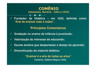 COMÊNIO
(Alemanha, Morávia - 1592 a 1670)
Fundador da Didática – em 1633, definida como
“Arte de ensinar tudo a todos”.
Princípios Comenianos
Gradação no ensino da infância à juventude;Gradação no ensino da infância à juventude;
Valorização do interesse do educando;
Escola atrativa que despertasse o desejo do aprendiz;
Diversificação do material didático.
“Ensinar é a arte de todas as artes”
Comênio, Didática Magna (1633)
 
