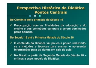 De Comênio até o princípio do Século 19
Preocupação com as finalidades da educação e do
ensino e dos conteúdos culturais a serem dominados
pelos homens.
Perspectiva Histórica da Didática
Pontos Centrais
Do Século 19 até a Primeira Metade do Século 20
O conteúdo da Didática vai pouco a pouco reduzindo-
se a métodos e técnicas para ensinar e apresentar
informações para os alunos em sala de aula;
No Brasil, a partir da Segunda Metade do Século 20 –
críticas a esse modelo de Didática.
 