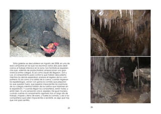 25
Estas galerías se descubrieron en Agosto del 2008, en una de
esas campañas en las que nos reunimos varios días para dedi-
carnos al trabajo intensivo en la zona. Son fantásticas experien-
cias que, además de productividad, proporcionan una gran
vivencia entre colegas. Es así como aquel día llegaron, Javi y
Luis, al campamento para contar lo que habían descubierto,
mientras los demás esperaban ansiosos el regreso de los com-
pañeros. Es así como a la salida de la cueva, cuando regresan
los espeleólogos, cenan con ganas la comida que preparan
los que quedan fuera, que esperan impacientes las aventuras
de sus colegas mientras hablan de los sueños que imprimen en
la expedición. Y cuando llegan los compañeros, están todos, y
están bien. Es una sensación única: espeleo. De igual manera,
cuando vuelves al campamento agotado tras un largo día de
trabajo, mojado y lleno de barro, y hueles la comida, y ves a tus
compañeros que salen impacientes a recibirte, es algo que hay
que vivir para sentirlo.
26
 