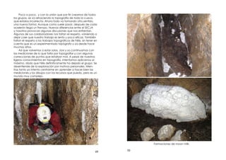 49
Poco a poco, y con la unión que por n creamos de todos
los grupos, se va rehaciendo la topografía de toda la cueva,
que estaba incorrecta. Ahora todo va tomando otro sentido,
una nueva forma. Aunque como suele pasar, después de cada
acelerón llega un frenazo. Nuevas diferencias entre el SECJA
y nosotros provocan algunas discusiones que nos enfrentan.
Algunos de sus colaboradores nos faltan el respeto, volviendo a
dejar caer que nuestro trabajo es lento y poco e caz. También
faltan el respeto a los trabajos topográ cos de Félix, sin tener en
cuenta que es un experimentado topógrafo y ya desde hace
muchos años.
Así que volvemos a estar solos. Javi y yo continuamos con
las mediciones de lo que falta por topogra ar y con algunas
correcciones de puntos que estaban mal. A pesar de nuestros
ligeros conocimientos en topografía, intentamos aplicarnos al
máximo, dado que Félix de nitivamente ha dejado el grupo. Se
desentiende de la exploración por motivos personales. Mien-
tras tanto yo intento centrarme en aprender a hacer bien las
mediciones y los dibujos con los recursos que puedo, pero es un
mundo muy complejo.
50
Formaciones de moon milk.
 