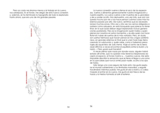 55
Pero ya cada vez éramos menos y el trabajo en la cueva
nos sobrepasa. En el fondo, me alegro de esta nueva conexión
y, además, se ha terminado la topografía de todo lo explorado
hasta ahora, que era uno de mis grandes pesares.
56
La nueva conexión vuelve a llenar el saco de las esperan-
zas, vuelve a alimentar generosamente nuestra imaginación y
nuestro espíritu. La cueva vuelve a dar muestras de su grandeza
y de su poder oculto. Nos demuestra, una vez más, que aún nos
queda mucho por ver y nos hace pensar cuántas cosas más ha-
bremos pasado por alto. De nuevo, sentimos que es necesario
revisar muchas zonas. Otra vez y otra vez nos vemos obligados a
rastrear como sabuesos, en esta búsqueda que parece no tener
nal, en la que quizá deban seguir explorando incluso genera-
ciones posteriores. Pero es la imaginación quien habla y quien
piensa por nosotros en estos momentos, y es ella quien nos hace
otar en nubes de sueños de lo más variados. Pero, sin duda,
son sueños hermosos que hacen pensar en ríos y lagos subterrá-
neos, en grandes sistemas sin nal que lo unen todo bajo tierra
creando un submundo y, quién sabe, como si fuésemos perso-
najes de aquel libro de Julio Verne, Viaje al centro de la tierra.
¡Qué difícil es a veces encontrar el equilibrio entre la ilusión y la
razón…! Pero ¿para qué hacerlo?
A veces pienso que vayas por donde vayas, alguien habrá
estado allí antes, que no quedan más terrenos inexplorados ex-
cepto el espacio, el fondo marino y… nuestras cuevas. Me sería
imposible describir la sensación que se tiene al llegar a una zona
en la que sabes que nunca antes pasó nadie, oculta a los ojos
de todos.
Sólo tengo una cosa segura de todo esto: me gusta explo-
rar el mundo subterráneo y sus ilimitadas maravillas, y seguiré
haciéndolo mientras pueda; me gusta el olor a barro y a caliza
mojada al entrar en la cueva, me gusta el olor fresco de las
hayas y la hierba húmeda al salir al exterior.
 