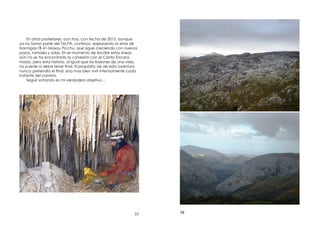 57
En años posteriores, aún hoy, con fecha de 2015, aunque
ya no formo parte del TALPA, continúo explorando la sima de
Hormigas-TB 41-Maxou Picchu, que sigue creciendo con nuevos
pozos, ramales y salas. En el momento de escribir estas líneas
aún no se ha encontrado la conexión con el Canto Encara-
mado, pero esta historia, al igual que las ilusiones de una vida,
no puede ni debe tener nal. El propósito de de esta aventura
nunca pretendió el nal, sino mas bien vivir intensamente cada
instante del camino.
Seguir soñando es mi verdadero objetivo…
58
 