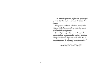 5 6
“Por haberos afrontado, explorado, yo conozco,
yo amo, los abismos, las cavernas, los ríos subte-
rráneos.
Esta pasión me ha arrastrado a las entrañas
vírgenes de la tierra, donde yo me solazo y que
estudio desde hace ya años.
Compadezco a aquellos que no han sabido
nunca aislarse y que no saben viajar y admirar
más que en rebaño. Expulsan ante ellos, donde
quiera que van, la soledad y el recogimiento…”
NORBERT CASTERET
 