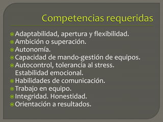 Adaptabilidad, apertura y flexibilidad.
Ambición o superación.
Autonomía.
Capacidad de mando-gestión de equipos.
Autocontrol, tolerancia al stress.
Estabilidad emocional.
Habilidades de comunicación.
Trabajo en equipo.
Integridad. Honestidad.
Orientación a resultados.
 