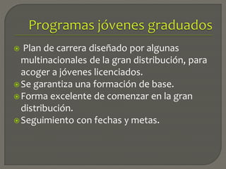  Plan de carrera diseñado por algunas
multinacionales de la gran distribución, para
acoger a jóvenes licenciados.
Se garantiza una formación de base.
Forma excelente de comenzar en la gran
distribución.
Seguimiento con fechas y metas.
 