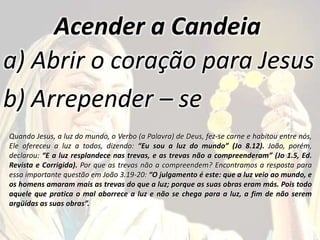 Acender a Candeia
a) Abrir o coração para Jesus
b) Arrepender – se
Quando Jesus, a luz do mundo, o Verbo (a Palavra) de Deus, fez-se carne e habitou entre nós,
Ele ofereceu a luz a todos, dizendo: “Eu sou a luz do mundo” (Jo 8.12). João, porém,
declarou: “E a luz resplandece nas trevas, e as trevas não a compreenderam” (Jo 1.5, Ed.
Revista e Corrigida). Por que as trevas não a compreendem? Encontramos a resposta para
essa importante questão em João 3.19-20: “O julgamento é este: que a luz veio ao mundo, e
os homens amaram mais as trevas do que a luz; porque as suas obras eram más. Pois todo
aquele que pratica o mal aborrece a luz e não se chega para a luz, a fim de não serem
argüídas as suas obras”.
 