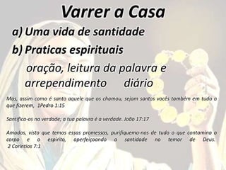 Varrer a Casa
a) Uma vida de santidade
b) Praticas espirituais
oração, leitura da palavra e
arrependimento diário
Mas, assim como é santo aquele que os chamou, sejam santos vocês também em tudo o
que fizerem, 1Pedro 1:15
Santifica-os na verdade; a tua palavra é a verdade. João 17:17
Amados, visto que temos essas promessas, purifiquemo-nos de tudo o que contamina o
corpo e o espírito, aperfeiçoando a santidade no temor de Deus.
2 Coríntios 7:1
 