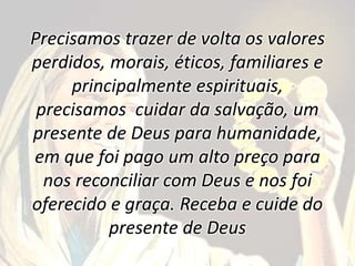Precisamos trazer de volta os valores
perdidos, morais, éticos, familiares e
principalmente espirituais,
precisamos cuidar da salvação, um
presente de Deus para humanidade,
em que foi pago um alto preço para
nos reconciliar com Deus e nos foi
oferecido e graça. Receba e cuide do
presente de Deus
 