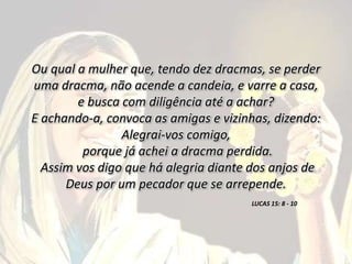 Ou qual a mulher que, tendo dez dracmas, se perder
uma dracma, não acende a candeia, e varre a casa,
e busca com diligência até a achar?
E achando-a, convoca as amigas e vizinhas, dizendo:
Alegrai-vos comigo,
porque já achei a dracma perdida.
Assim vos digo que há alegria diante dos anjos de
Deus por um pecador que se arrepende.
LUCAS 15: 8 - 10
 